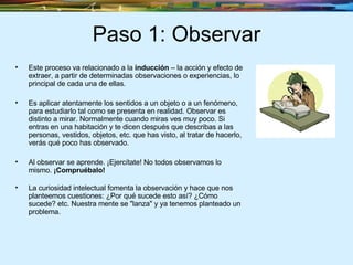 Paso 1: Observar Este proceso va relacionado a la  inducción  – la acción y efecto de extraer, a partir de determinadas observaciones o experiencias, lo principal de cada una de ellas. Es aplicar atentamente los sentidos a un objeto o a un fenómeno, para estudiarlo tal como se presenta en realidad. Observar es distinto a mirar. Normalmente cuando miras ves muy poco. Si entras en una habitación y te dicen después que describas a las personas, vestidos, objetos, etc. que has visto, al tratar de hacerlo, verás qué poco has observado. Al observar se aprende. ¡Ejercítate! No todos observamos lo mismo.  ¡Compruébalo! La curiosidad intelectual fomenta la observación y hace que nos planteemos cuestiones: ¿Por qué sucede esto así? ¿Cómo sucede? etc. Nuestra mente se "lanza" y ya tenemos planteado un problema. 
