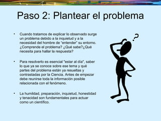 Paso 2: Plantear el problema Cuando tratamos de explicar lo observado surge un problema debido a la inquietud y a la necesidad del hombre de “entender” su entorno. ¿Comprende el problema? ¿Qué sabe?¿Qué necesita para hallar la respuesta? Para resolverlo es esencial "estar al día", saber lo que ya se conoce sobre ese tema y qué partes del problema están ya resueltas y contrastadas por la Ciencia. Antes de empezar debe reunirse toda la información posible relacionada con el fenómeno. La humildad, preparación, inquietud, honestidad y tenacidad son fundamentales para actuar como un científico.  