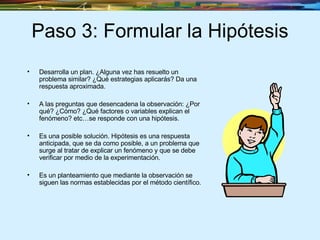 Paso 3: Formular la Hipótesis Desarrolla un plan. ¿Alguna vez has resuelto un problema similar? ¿Qué estrategias aplicarás? Da una respuesta aproximada. A las preguntas que desencadena la observación: ¿Por qué? ¿Cómo? ¿Qué factores o variables explican el fenómeno? etc…se responde con una hipótesis. Es una posible solución. Hipótesis es una respuesta anticipada, que se da como posible, a un problema que surge al tratar de explicar un fenómeno y que se debe verificar por medio de la experimentación. Es un planteamiento que mediante la observación se siguen las normas establecidas por el método científico. 