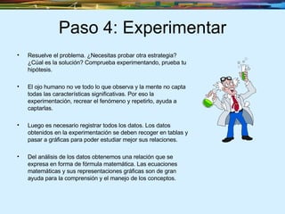 Paso 4: Experimentar Resuelve el problema. ¿Necesitas probar otra estrategia? ¿Cúal es la solución? Comprueba experimentando, prueba tu hipótesis. El ojo humano no ve todo lo que observa y la mente no capta todas las características significativas. Por eso la experimentación, recrear el fenómeno y repetirlo, ayuda a captarlas.  Luego es necesario registrar todos los datos. Los datos obtenidos en la experimentación se deben recoger en tablas y pasar a gráficas para poder estudiar mejor sus relaciones.  Del análisis de los datos obtenemos una relación que se expresa en forma de fórmula matemática. Las ecuaciones matemáticas y sus representaciones gráficas son de gran ayuda para la comprensión y el manejo de los conceptos.  
