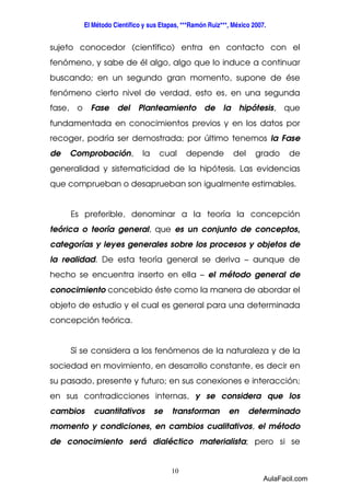 El Método Científico y sus Etapas, ***Ramón Ruiz***, México 2007. 
sujeto conocedor (científico) entra en contacto con el 
fenómeno, y sabe de él algo, algo que lo induce a continuar 
buscando; en un segundo gran momento, supone de ése 
fenómeno cierto nivel de verdad, esto es, en una segunda 
fase, o Fase del Planteamiento de la hipótesis, que 
fundamentada en conocimientos previos y en los datos por 
recoger, podría ser demostrada; por último tenemos la Fase 
de Comprobación, la cual depende del grado de 
generalidad y sistematicidad de la hipótesis. Las evidencias 
que comprueban o desaprueban son igualmente estimables. 
Es preferible, denominar a la teoría la concepción 
teórica o teoría general, que es un conjunto de conceptos, 
categorías y leyes generales sobre los procesos y objetos de 
la realidad. De esta teoría general se deriva – aunque de 
hecho se encuentra inserto en ella – el método general de 
conocimiento concebido éste como la manera de abordar el 
objeto de estudio y el cual es general para una determinada 
concepción teórica. 
Sí se considera a los fenómenos de la naturaleza y de la 
sociedad en movimiento, en desarrollo constante, es decir en 
su pasado, presente y futuro; en sus conexiones e interacción; 
en sus contradicciones internas, y se considera que los 
cambios cuantitativos se transforman en determinado 
momento y condiciones, en cambios cualitativos, el método 
de conocimiento será dialéctico materialista; pero si se 
10 
AulaFacil.com 
 
