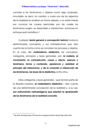 El Método Científico y sus Etapas, ***Ramón Ruiz***, México 2007. 
concibe a los fenómenos y objetos como algo acabado, 
inmutable, es decir, sin cambio, y cada uno de los aspectos 
de la realidad se analizan en forma aislada, y no existe interés 
por conocer las causas esenciales por las cuales los 
fenómenos surgen, se desarrollan y transforman, entonces en 
enfoque será metafísico.4 
Cualquier teoría general o concepción teórica involucra 
determinados conceptos y sus interrelaciones que dan 
cuenta de la forma como se conciben los procesos y objetos. 
En el caso del materialismo dialéctico, los conceptos, 
categorías, principios y leyes generales, son: la materia, el 
movimiento, la contradicción, causa y efecto, esencia y 
fenómeno, forma y contenido, apariencia y realidad; el 
principio del historicismo, y de la conexión e interacción de 
los fenómenos, las leyes de la dialéctica, entre otros. 
Estas categorías y leyes generales – que forman parte de 
la filosofía marxista: el materialismo dialéctico – dan cuenta 
de una determinada concepción de la realidad y, a su vez, 
son instrumentos metodológicos que orientan la aprehensión 
de los fenómenos de la realidad concreta. 
4 
Pág. 58-60. Raúl Rojas Soriano. El Proceso de la Investigación Científica. Editorial Trillas. México 2004. 
11 
AulaFacil.com 
 
