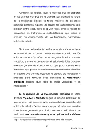 El Método Científico y sus Etapas, ***Ramón Ruiz***, México 2007. 
Asimismo, las teorías, leyes e hipótesis que se elaboran 
en los distintos campos de la ciencia (por ejemplo, la teoría 
de la mecánica clásica, la teoría marxista de las clases 
sociales), permiten explicar las causas de los fenómenos o la 
relación entre ellos, pero a la vez, tales leyes o teorías se 
convierten en instrumentos metodológicos que guían el 
proceso de conocimiento de los fenómenos particulares 
objeto de estudio. 
El asunto de la relación entre la teoría y método debe 
ser abordado, en su primer momento y nivel, como la relación 
entre la concepción teórica o teoría general de los procesos 
y objetos, y la forma de abordar el estudio de tales procesos 
(método general de conocimiento, que para nosotros es el 
dialéctico que posee un carácter verdaderamente científico 
en cuanto que permite descubrir la esencia de los objetos y 
procesos para formular leyes científicas. El materialismo 
dialéctico supone que todo se halla vinculado y en 
interacción. 5 
En el proceso de la investigación científica se utiliza 
diversos métodos y técnicas según la ciencia particular de 
que se trate y de acuerdo a las características concretas del 
objeto de estudio. Existen, sin embargo, métodos que pueden 
considerarse generales para todas las ramas de la ciencia en 
tanto que son procedimientos que se aplican en las distintas 
5 
Pág. 61. Raúl Rojas Soriano. El Proceso de la Investigación Científica, Editorial Trillas. México 2004. 
12 
AulaFacil.com 
 