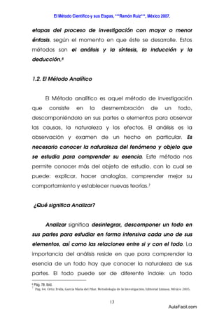 El Método Científico y sus Etapas, ***Ramón Ruiz***, México 2007. 
etapas del proceso de investigación con mayor o menor 
énfasis, según el momento en que éste se desarrolle. Estos 
métodos son el análisis y la síntesis, la inducción y la 
deducción.6 
13 
1.2. El Método Analítico 
El Método analítico es aquel método de investigación 
que consiste en la desmembración de un todo, 
descomponiéndolo en sus partes o elementos para observar 
las causas, la naturaleza y los efectos. El análisis es la 
observación y examen de un hecho en particular. Es 
necesario conocer la naturaleza del fenómeno y objeto que 
se estudia para comprender su esencia. Este método nos 
permite conocer más del objeto de estudio, con lo cual se 
puede: explicar, hacer analogías, comprender mejor su 
comportamiento y establecer nuevas teorías.7 
¿Qué significa Analizar? 
Analizar significa desintegrar, descomponer un todo en 
sus partes para estudiar en forma intensiva cada uno de sus 
elementos, así como las relaciones entre si y con el todo. La 
importancia del análisis reside en que para comprender la 
esencia de un todo hay que conocer la naturaleza de sus 
partes. El todo puede ser de diferente índole: un todo 
6 Pág. 78. Ibíd. 
7 Pág. 64. Ortiz Frida, García Maria del Pilar. Metodología de la Investigación. Editorial Limusa. México 2005. 
AulaFacil.com 
 