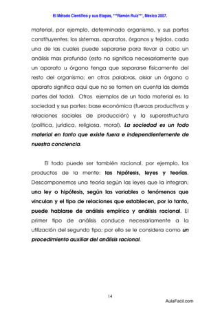 El Método Científico y sus Etapas, ***Ramón Ruiz***, México 2007. 
material, por ejemplo, determinado organismo, y sus partes 
constituyentes: los sistemas, aparatos, órganos y tejidos, cada 
una de las cuales puede separarse para llevar a cabo un 
análisis mas profundo (esto no significa necesariamente que 
un aparato u órgano tenga que separarse físicamente del 
resto del organismo; en otras palabras, aislar un órgano o 
aparato significa aquí que no se tomen en cuenta las demás 
partes del todo). Otros ejemplos de un todo material es: la 
sociedad y sus partes: base económica (fuerzas productivas y 
relaciones sociales de producción) y la superestructura 
(política, jurídica, religiosa, moral). La sociedad es un todo 
material en tanto que existe fuera e independientemente de 
nuestra conciencia. 
El todo puede ser también racional, por ejemplo, los 
productos de la mente: las hipótesis, leyes y teorías. 
Descomponemos una teoría según las leyes que la integran; 
una ley o hipótesis, según las variables o fenómenos que 
vinculan y el tipo de relaciones que establecen, por lo tanto, 
puede hablarse de análisis empírico y análisis racional. El 
primer tipo de análisis conduce necesariamente a la 
utilización del segundo tipo; por ello se le considera como un 
procedimiento auxiliar del análisis racional. 
14 
AulaFacil.com 
 