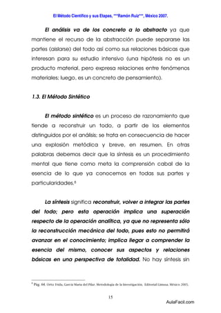 El Método Científico y sus Etapas, ***Ramón Ruiz***, México 2007. 
El análisis va de los concreto a lo abstracto ya que 
mantiene el recurso de la abstracción puede separarse las 
partes (aislarse) del todo así como sus relaciones básicas que 
interesan para su estudio intensivo (una hipótesis no es un 
producto material, pero expresa relaciones entre fenómenos 
materiales; luego, es un concreto de pensamiento). 
15 
1.3. El Método Sintético 
El método sintético es un proceso de razonamiento que 
tiende a reconstruir un todo, a partir de los elementos 
distinguidos por el análisis; se trata en consecuencia de hacer 
una explosión metódica y breve, en resumen. En otras 
palabras debemos decir que la síntesis es un procedimiento 
mental que tiene como meta la comprensión cabal de la 
esencia de lo que ya conocemos en todas sus partes y 
particularidades.8 
La síntesis significa reconstruir, volver a integrar las partes 
del todo; pero esta operación implica una superación 
respecto de la operación analítica, ya que no representa sólo 
la reconstrucción mecánica del todo, pues esto no permitirá 
avanzar en el conocimiento; implica llegar a comprender la 
esencia del mismo, conocer sus aspectos y relaciones 
básicas en una perspectiva de totalidad. No hay síntesis sin 
8 Pág. 64. Ortiz Frida, García Maria del Pilar. Metodología de la Investigación. Editorial Limusa. México 2005. 
AulaFacil.com 
 