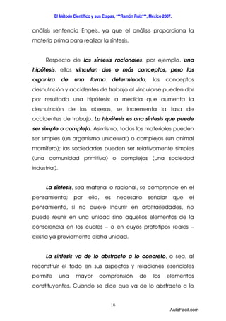 El Método Científico y sus Etapas, ***Ramón Ruiz***, México 2007. 
análisis sentencia Engels, ya que el análisis proporciona la 
materia prima para realizar la síntesis. 
Respecto de las síntesis racionales, por ejemplo, una 
hipótesis, ellas vinculan dos o más conceptos, pero los 
organiza de una forma determinada; los conceptos 
desnutrición y accidentes de trabajo al vincularse pueden dar 
por resultado una hipótesis: a medida que aumenta la 
desnutrición de los obreros, se incrementa la tasa de 
accidentes de trabajo. La hipótesis es una síntesis que puede 
ser simple o compleja. Asimismo, todos los materiales pueden 
ser simples (un organismo unicelular) o complejos (un animal 
mamífero); las sociedades pueden ser relativamente simples 
(una comunidad primitiva) o complejas (una sociedad 
industrial). 
La síntesis, sea material o racional, se comprende en el 
pensamiento; por ello, es necesario señalar que el 
pensamiento, si no quiere incurrir en arbitrariedades, no 
puede reunir en una unidad sino aquellos elementos de la 
consciencia en los cuales – o en cuyos prototipos reales – 
existía ya previamente dicha unidad. 
La síntesis va de lo abstracto a lo concreto, o sea, al 
reconstruir el todo en sus aspectos y relaciones esenciales 
permite una mayor comprensión de los elementos 
constituyentes. Cuando se dice que va de lo abstracto a lo 
16 
AulaFacil.com 
 