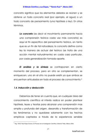 El Método Científico y sus Etapas, ***Ramón Ruiz***, México 2007. 
concreto significa que los elementos aislados se reúnen y se 
obtiene un todo concreto real (por ejemplo, el agua) o un 
todo concreto de pensamiento (una hipótesis o ley). En otros 
términos, 
Lo concreto (es decir el movimiento permanente hacia 
una comprensión teórica cada vez más concreta) es 
aquí el fin específico del pensamiento teórico, en tanto 
que es un fin de tal naturaleza, lo concreto define como 
ley la manera de actuar del teórico (se trata de una 
acción mental naturalmente) en cada caso particular, 
por cada generalización tomada aparte. 
El análisis y la síntesis se contraponen en cierto 
momento del proceso, pero en otro se complementan, se 
enriquecen; uno sin el otro no puede existir ya que ambos se 
encuentran articulados en todo el proceso de conocimiento.9 
17 
1.4. Inducción y deducción 
Debemos de tener en cuenta que, en cualquier área del 
conocimiento científico el interés radica en poder plantear 
hipótesis, leyes y teorías para alcanzar una comprensión mas 
amplia y profunda del origen, desarrollo y transformación de 
los fenómenos y no quedarse solamente con los hechos 
empíricos captados a través de la experiencia sensible 
9 Pág. 78-82. Raúl Rojas Soriano. El Proceso de la Investigación Científica. Editorial Trillas. México 2004. 
AulaFacil.com 
 