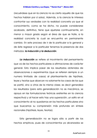 El Método Científico y sus Etapas, ***Ramón Ruiz***, México 2007. 
(recuérdese que en la ciencia no es cierto aquello de que los 
hechos hablan por sí solos). Además, a la ciencia le interesa 
confrontar sus verdades con la realidad concreta ya que el 
conocimiento, como se ha dicho, no puede considerarse 
acabado, definitivo, tiene que ajustarse continuamente, en 
menor o mayor grado según el área de que se trate, a la 
realidad concreta la cual se encuentra en permanente 
cambio. En este proceso de ir de lo particular a lo general y 
de éste regresar a lo particular tenemos la presencia de dos 
métodos: la inducción y la deducción. 
La inducción se refiere al movimiento del pensamiento 
que va de los hechos particulares a afirmaciones de carácter 
general. Esto implica pasar de los resultados obtenidos de 
observaciones o experimentos (que se refieren siempre a un 
numero limitado de casos) al planteamiento de hipótesis, 
leyes y teorías que abarcan no solamente los casos de los que 
se partió, sino a otros de la misma clase; es decir generaliza 
los resultados (pero esta generalización no es mecánica, se 
apoya en las formulaciones teóricas existentes en la ciencia 
respectiva) y al hacer esto hay una superación, un salto en el 
conocimiento al no quedarnos en los hechos particulares sino 
que buscamos su comprensión más profunda en síntesis 
racionales (hipótesis, leyes, teorías). 
Esta generalización no se logra sólo a partir de los 
hechos empíricos, pues de conocimientos ya alcanzados se 
18 
AulaFacil.com 
 