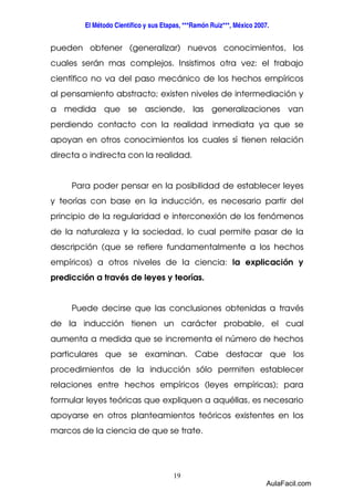 El Método Científico y sus Etapas, ***Ramón Ruiz***, México 2007. 
pueden obtener (generalizar) nuevos conocimientos, los 
cuales serán mas complejos. Insistimos otra vez: el trabajo 
científico no va del paso mecánico de los hechos empíricos 
al pensamiento abstracto; existen niveles de intermediación y 
a medida que se asciende, las generalizaciones van 
perdiendo contacto con la realidad inmediata ya que se 
apoyan en otros conocimientos los cuales sí tienen relación 
directa o indirecta con la realidad. 
Para poder pensar en la posibilidad de establecer leyes 
y teorías con base en la inducción, es necesario partir del 
principio de la regularidad e interconexión de los fenómenos 
de la naturaleza y la sociedad, lo cual permite pasar de la 
descripción (que se refiere fundamentalmente a los hechos 
empíricos) a otros niveles de la ciencia: la explicación y 
predicción a través de leyes y teorías. 
Puede decirse que las conclusiones obtenidas a través 
de la inducción tienen un carácter probable, el cual 
aumenta a medida que se incrementa el número de hechos 
particulares que se examinan. Cabe destacar que los 
procedimientos de la inducción sólo permiten establecer 
relaciones entre hechos empíricos (leyes empíricas); para 
formular leyes teóricas que expliquen a aquéllas, es necesario 
apoyarse en otros planteamientos teóricos existentes en los 
marcos de la ciencia de que se trate. 
19 
AulaFacil.com 
 