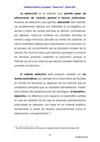 El Método Científico y sus Etapas, ***Ramón Ruiz***, México 2007. 
La deducción es el método que permite pasar de 
afirmaciones de carácter general a hechos particulares. 
Proviene de deductivo que significa descender. Este método 
fue ampliamente utilizado por Aristóteles en la silogística en 
donde a partir de ciertas premisas se derivan conclusiones: 
por ejemplo, todos los hombres son mortales, Sócrates es 
hombre, luego entonces, Sócrates es mortal. No obstante, el 
mismo Aristóteles atribuía gran importancia a la inducción en 
el proceso de conocimiento de los principios iniciales de la 
ciencia. Por tanto es claro que tenemos que llegar a conocer 
las primeras premisas mediante la inducción; porque el 
método por el cual, hasta la percepción sensible implanta lo 
universal, es inductivo.” 
El método deductivo está presente también en las 
teorías axiomáticas, por ejemplo en la Geometría de Euclides 
en donde los teoremas se deducen de los axiomas que se 
consideran principios que no necesitan demostración. Existen 
otro método afín desde el punto de vista lógico: el hipotético-deductivo. 
La diferencia con respecto al axiomático estriba 
en que las hipótesis de las que se deducen planteamientos 
particulares se elaboran con base en el material empírico 
recolectado a través de diversos procedimientos como la 
observación y el experimento.10 
10 Pág. 83-84. Raúl Rojas Soriano. El Proceso de la Investigación Científica. Editorial Trillas. México 2004. 
20 
AulaFacil.com 
 