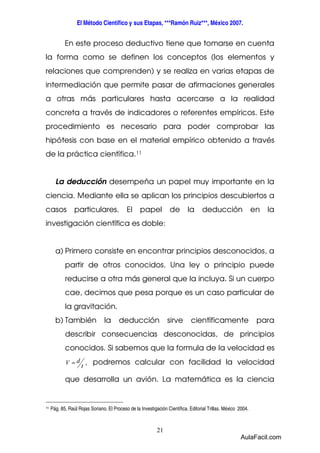 El Método Científico y sus Etapas, ***Ramón Ruiz***, México 2007. 
En este proceso deductivo tiene que tomarse en cuenta 
la forma como se definen los conceptos (los elementos y 
relaciones que comprenden) y se realiza en varias etapas de 
intermediación que permite pasar de afirmaciones generales 
a otras más particulares hasta acercarse a la realidad 
concreta a través de indicadores o referentes empíricos. Este 
procedimiento es necesario para poder comprobar las 
hipótesis con base en el material empírico obtenido a través 
de la práctica científica.11 
La deducción desempeña un papel muy importante en la 
ciencia. Mediante ella se aplican los principios descubiertos a 
casos particulares. El papel de la deducción en la 
investigación científica es doble: 
a) Primero consiste en encontrar principios desconocidos, a 
partir de otros conocidos. Una ley o principio puede 
reducirse a otra más general que la incluya. Si un cuerpo 
cae, decimos que pesa porque es un caso particular de 
la gravitación. 
b) También la deducción sirve científicamente para 
describir consecuencias desconocidas, de principios 
conocidos. Si sabemos que la formula de la velocidad es 
V = d podremos calcular con facilidad la velocidad 
que desarrolla un avión. La matemática es la ciencia 
21 
t , 
11 Pág. 85, Raúl Rojas Soriano. El Proceso de la Investigación Científica. Editorial Trillas. México 2004. 
AulaFacil.com 
 