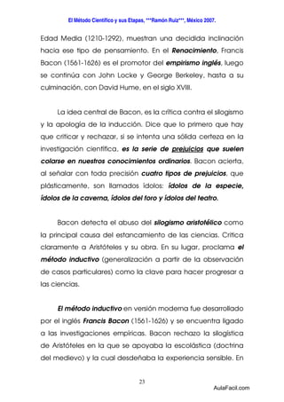 El Método Científico y sus Etapas, ***Ramón Ruiz***, México 2007. 
Edad Media (1210-1292), muestran una decidida inclinación 
hacia ese tipo de pensamiento. En el Renacimiento, Francis 
Bacon (1561-1626) es el promotor del empirismo inglés, luego 
se continúa con John Locke y George Berkeley, hasta a su 
culminación, con David Hume, en el siglo XVIII. 
La idea central de Bacon, es la crítica contra el silogismo 
y la apología de la inducción. Dice que lo primero que hay 
que criticar y rechazar, si se intenta una sólida certeza en la 
investigación científica, es la serie de prejuicios que suelen 
colarse en nuestros conocimientos ordinarios. Bacon acierta, 
al señalar con toda precisión cuatro tipos de prejuicios, que 
plásticamente, son llamados ídolos: ídolos de la especie, 
ídolos de la caverna, ídolos del foro y ídolos del teatro. 
Bacon detecta el abuso del silogismo aristotélico como 
la principal causa del estancamiento de las ciencias. Critica 
claramente a Aristóteles y su obra. En su lugar, proclama el 
método inductivo (generalización a partir de la observación 
de casos particulares) como la clave para hacer progresar a 
las ciencias. 
El método inductivo en versión moderna fue desarrollado 
por el inglés Francis Bacon (1561-1626) y se encuentra ligado 
a las investigaciones empíricas. Bacon rechazo la silogística 
de Aristóteles en la que se apoyaba la escolástica (doctrina 
del medievo) y la cual desdeñaba la experiencia sensible. En 
23 
AulaFacil.com 
 