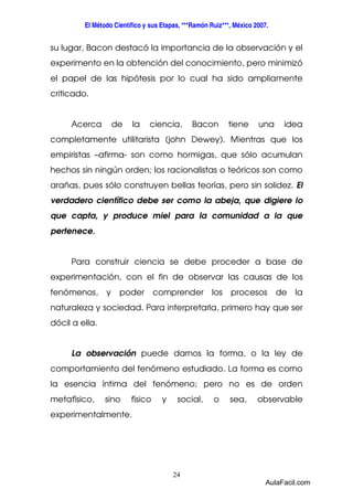 El Método Científico y sus Etapas, ***Ramón Ruiz***, México 2007. 
su lugar, Bacon destacó la importancia de la observación y el 
experimento en la obtención del conocimiento, pero minimizó 
el papel de las hipótesis por lo cual ha sido ampliamente 
criticado. 
Acerca de la ciencia, Bacon tiene una idea 
completamente utilitarista (john Dewey). Mientras que los 
empiristas –afirma- son como hormigas, que sólo acumulan 
hechos sin ningún orden; los racionalistas o teóricos son como 
arañas, pues sólo construyen bellas teorías, pero sin solidez. El 
verdadero científico debe ser como la abeja, que digiere lo 
que capta, y produce miel para la comunidad a la que 
pertenece. 
Para construir ciencia se debe proceder a base de 
experimentación, con el fin de observar las causas de los 
fenómenos, y poder comprender los procesos de la 
naturaleza y sociedad. Para interpretarla, primero hay que ser 
dócil a ella. 
La observación puede darnos la forma, o la ley de 
comportamiento del fenómeno estudiado. La forma es como 
la esencia íntima del fenómeno; pero no es de orden 
metafísico, sino físico y social, o sea, observable 
experimentalmente. 
24 
AulaFacil.com 
 