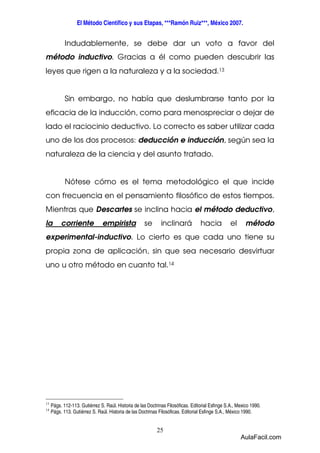 El Método Científico y sus Etapas, ***Ramón Ruiz***, México 2007. 
Indudablemente, se debe dar un voto a favor del 
método inductivo. Gracias a él como pueden descubrir las 
leyes que rigen a la naturaleza y a la sociedad.13 
Sin embargo, no había que deslumbrarse tanto por la 
eficacia de la inducción, como para menospreciar o dejar de 
lado el raciocinio deductivo. Lo correcto es saber utilizar cada 
uno de los dos procesos: deducción e inducción, según sea la 
naturaleza de la ciencia y del asunto tratado. 
Nótese cómo es el tema metodológico el que incide 
con frecuencia en el pensamiento filosófico de estos tiempos. 
Mientras que Descartes se inclina hacia el método deductivo, 
la corriente empirista se inclinará hacia el método 
experimental-inductivo. Lo cierto es que cada uno tiene su 
propia zona de aplicación, sin que sea necesario desvirtuar 
uno u otro método en cuanto tal.14 
13 Págs. 112-113. Gutiérrez S. Raúl. Historia de las Doctrinas Filosóficas. Editorial Esfinge S.A., Mexico 1990. 
14 Págs. 113. Gutiérrez S. Raúl. Historia de las Doctrinas Filosóficas. Editorial Esfinge S.A., México 1990. 
25 
AulaFacil.com 
 
