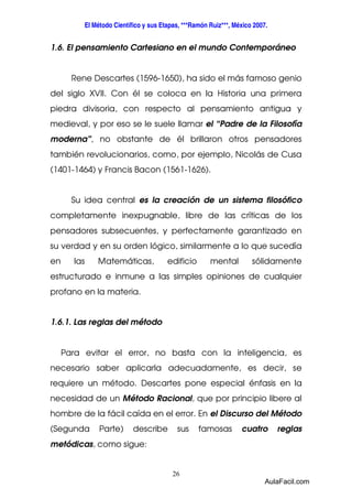El Método Científico y sus Etapas, ***Ramón Ruiz***, México 2007. 
1.6. El pensamiento Cartesiano en el mundo Contemporáneo 
Rene Descartes (1596-1650), ha sido el más famoso genio 
del siglo XVII. Con él se coloca en la Historia una primera 
piedra divisoria, con respecto al pensamiento antigua y 
medieval, y por eso se le suele llamar el “Padre de la Filosofía 
moderna”, no obstante de él brillaron otros pensadores 
también revolucionarios, como, por ejemplo, Nicolás de Cusa 
(1401-1464) y Francis Bacon (1561-1626). 
Su idea central es la creación de un sistema filosófico 
completamente inexpugnable, libre de las críticas de los 
pensadores subsecuentes, y perfectamente garantizado en 
su verdad y en su orden lógico, similarmente a lo que sucedía 
en las Matemáticas, edificio mental sólidamente 
estructurado e inmune a las simples opiniones de cualquier 
profano en la materia. 
26 
1.6.1. Las reglas del método 
Para evitar el error, no basta con la inteligencia, es 
necesario saber aplicarla adecuadamente, es decir, se 
requiere un método. Descartes pone especial énfasis en la 
necesidad de un Método Racional, que por principio libere al 
hombre de la fácil caída en el error. En el Discurso del Método 
(Segunda Parte) describe sus famosas cuatro reglas 
metódicas, como sigue: 
AulaFacil.com 
 