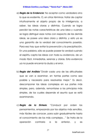 El Método Científico y sus Etapas, ***Ramón Ruiz***, México 2007. 
a) Regla de la Evidencia: No aceptar como verdadero sino 
lo que es evidente. O, en otros términos: tratar de captar 
intuitivamente el objeto propio de la inteligencia, a 
saber, las ideas claras y distintas. Cuando se logra 
percibir las notas características de una idea y cuando 
se logra distinguir esas notas con respecto de las demás 
ideas, se posee una idea clara y distinta, y esto ya es 
una garantía de la verdad del conocimiento poseído. 
Para eso hay que evitar la prevención y la precipitación. 
En una palabra, sólo se puede poseer la verdad cuando 
el espíritu capta las ideas con toda su evidencia, de un 
modo fácil, inmediatas, serenas y claras. Esta evidencia 
ya no puede encerrar la duda y el error. 
b) Regla del Análisis:”Dividir cada una de las dificultades 
que se van a examinar, en tantas partes como sea 
posible y necesario para resolverlas mejor.” Es decir, 
descomponer las ideas complejas en sus partes más 
simples; pero, además, remontarse a los principios más 
simples, de los cuales depende el asunto que se está 
examinando. 
c) Regla de la Síntesis: “Conducir por orden los 
pensamientos, empezando por los objetos más sencillos, 
más fáciles de conocer, para subir gradualmente hasta 
el conocimiento de los más complejos…” Se trata de la 
operación contraria a la anterior, y es 
27 
AulaFacil.com 
 