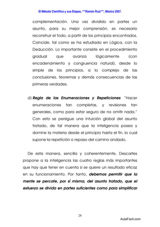 El Método Científico y sus Etapas, ***Ramón Ruiz***, México 2007. 
complementación. Una vez dividido en partes un 
asunto, para su mejor comprensión, es necesario 
reconstruir el todo, a partir de los principios encontrados. 
Coincide, tal como se ha estudiado en Lógica, con la 
Deducción. Lo importante consiste en el procedimiento 
gradual que avanza lógicamente (con 
encadenamiento y congruencia natural), desde lo 
simple de los principios, a lo complejo de las 
conclusiones, teoremas y demás consecuencias de las 
primeras verdades. 
d) Regla de las Enumeraciones y Repeticiones: “Hacer 
enumeraciones tan completas, y revisiones tan 
generales, como para estar seguro de no omitir nada.” 
Con esto se persigue una intuición global del asunto 
tratado, de tal manera que la inteligencia posea y 
domine la materia desde el principio hasta el fin, lo cual 
supone la repetición o repaso del camino andado. 
De esta manera, sencilla y coherentemente, Descartes 
propone a la inteligencia las cuatro reglas más importantes 
que hay que tener en cuenta si se quiere un resultado eficaz 
en su funcionamiento. Por tanto, debemos permitir que la 
mente se percate, por sí misma, del asunto tratado, que el 
esfuerzo se divida en partes suficientes como para simplificar 
28 
AulaFacil.com 
 
