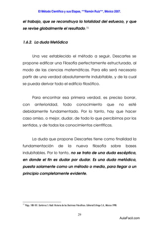 El Método Científico y sus Etapas, ***Ramón Ruiz***, México 2007. 
el trabajo, que se reconstruya la totalidad del esfuerzo, y que 
se revise globalmente el resultado.15 
29 
1.6.2. La duda Metódica 
Una vez establecido el método a seguir, Descartes se 
propone edificar una Filosofía perfectamente estructurada, al 
modo de las ciencias matemáticas. Para ello será necesario 
partir de una verdad absolutamente indubitable, y de la cual 
se pueda derivar todo el edificio filosófico. 
Para encontrar esa primera verdad, es preciso borrar, 
con anterioridad, todo conocimiento que no esté 
debidamente fundamentado. Por lo tanto, hay que hacer 
caso omiso, o mejor, dudar, de todo lo que percibimos por los 
sentidos, y de todos los conocimientos científicos. 
La duda que propone Descartes tiene como finalidad la 
fundamentación de la nueva filosofía sobre bases 
indubitables. Por lo tanto, no se trata de una duda escéptica, 
en donde el fin es dudar por dudar. Es una duda metódica, 
puesta solamente como un método o medio, para llegar a un 
principio completamente evidente. 
15 Págs. 100-101. Gutiérrez S. Raúl. Historia de las Doctrinas Filosóficas. Editorial Esfinge S.A., México 1990. 
AulaFacil.com 
 