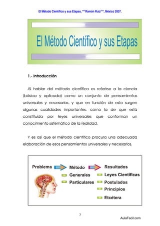 El Método Científico y sus Etapas, ***Ramón Ruiz***, México 2007. 
3 
1.- Introducción 
Al hablar del método científico es referirse a la ciencia 
(básica y aplicada) como un conjunto de pensamientos 
universales y necesarios, y que en función de esto surgen 
algunas cualidades importantes, como la de que está 
constituida por leyes universales que conforman un 
conocimiento sistemático de la realidad. 
Y es así que el método científico procura una adecuada 
elaboración de esos pensamientos universales y necesarios. 
AulaFacil.com 
 