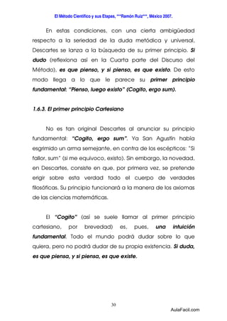 El Método Científico y sus Etapas, ***Ramón Ruiz***, México 2007. 
En estas condiciones, con una cierta ambigüedad 
respecto a la seriedad de la duda metódica y universal, 
Descartes se lanza a la búsqueda de su primer principio. Si 
dudo (reflexiona así en la Cuarta parte del Discurso del 
Método), es que pienso, y si pienso, es que existo. De esto 
modo llega a lo que le parece su primer principio 
fundamental: “Pienso, luego existo” (Cogito, ergo sum). 
1.6.3. El primer principio Cartesiano 
No es tan original Descartes al anunciar su principio 
fundamental: “Cogito, ergo sum”. Ya San Agustín había 
esgrimido un arma semejante, en contra de los escépticos: “Si 
fallor, sum” (si me equivoco, existo). Sin embargo, la novedad, 
en Descartes, consiste en que, por primera vez, se pretende 
erigir sobre esta verdad todo el cuerpo de verdades 
filosóficas. Su principio funcionará a la manera de los axiomas 
de las ciencias matemáticas. 
El “Cogito” (así se suele llamar al primer principio 
cartesiano, por brevedad) es, pues, una intuición 
fundamental. Todo el mundo podrá dudar sobre lo que 
quiera, pero no podrá dudar de su propia existencia. Si duda, 
es que piensa, y si piensa, es que existe. 
30 
AulaFacil.com 
 