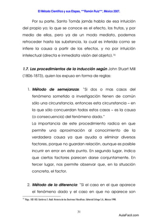 El Método Científico y sus Etapas, ***Ramón Ruiz***, México 2007. 
Por su parte, Santo Tomás jamás habla de esa intuición 
del propio yo; lo que se conoce es el efecto, los frutos, y por 
medio de ellos, pero ya de un modo mediato, podemos 
retroceder hasta las substancia, la cual es inferida como se 
infiere la causa a partir de los efectos, y no por intuición 
intelectual (directa e inmediata visión del objeto).16 
1.7. Los procedimientos de la inducción según John Stuart Mill 
(1806-1873), quien los expuso en forma de reglas: 
1. Método de semejanzas: “Si dos o mas casos del 
fenómeno sometido a investigación tienen de común 
sólo una circunstancia, entonces esta circunstancia – en 
la que sólo concuerdan todos estos casos – es la causa 
(o consecuencia) del fenómeno dado.” 
La importancia de este procedimiento radica en que 
permite una aproximación al conocimiento de la 
verdadera causa ya que ayuda a eliminar diversos 
factores, porque no guardan relación, aunque es posible 
incurrir en error en este punto. En segundo lugar, indica 
que ciertos factores parecen darse conjuntamente. En 
tercer lugar, nos permite observar que, en la situación 
concreta, el factor. 
2. Método de la diferencia: “Si el caso en el que aparece 
el fenómeno dado y el caso en que no aparece son 
16 Págs. 102-103. Gutiérrez S. Raúl. Historia de las Doctrinas Filosóficas. Editorial Esfinge S.A., México 1990. 
31 
AulaFacil.com 
 