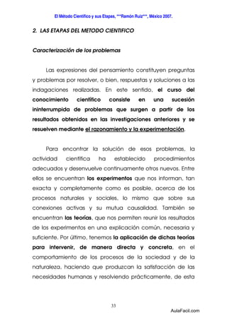 El Método Científico y sus Etapas, ***Ramón Ruiz***, México 2007. 
2. LAS ETAPAS DEL METODO CIENTIFICO 
Caracterización de los problemas 
Las expresiones del pensamiento constituyen preguntas 
y problemas por resolver, o bien, respuestas y soluciones a las 
indagaciones realizadas. En este sentido, el curso del 
conocimiento científico consiste en una sucesión 
ininterrumpida de problemas que surgen a partir de los 
resultados obtenidos en las investigaciones anteriores y se 
resuelven mediante el razonamiento y la experimentación. 
Para encontrar la solución de esos problemas, la 
actividad científica ha establecido procedimientos 
adecuados y desenvuelve continuamente otros nuevos. Entre 
ellos se encuentran los experimentos que nos informan, tan 
exacta y completamente como es posible, acerca de los 
procesos naturales y sociales, lo mismo que sobre sus 
conexiones activas y su mutua causalidad. También se 
encuentran las teorías, que nos permiten reunir los resultados 
de los experimentos en una explicación común, necesaria y 
suficiente. Por último, tenemos la aplicación de dichas teorías 
para intervenir, de manera directa y concreta, en el 
comportamiento de los procesos de la sociedad y de la 
naturaleza, haciendo que produzcan la satisfacción de las 
necesidades humanas y resolviendo prácticamente, de esta 
33 
AulaFacil.com 
 
