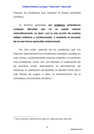 El Método Científico y sus Etapas, ***Ramón Ruiz***, México 2007. 
manera, los problemas que impulsan la propia actividad 
científica. 
En términos generales, por problema entendemos 
cualquier dificultad que no se puede resolver 
automáticamente, es decir, con la sola acción de nuestros 
reflejos instintivos y condicionados, o mediante el recuerdo 
de los que hemos aprendido anteriormente. 
Por otra parte, además de los problemas que nos 
imponen directamente las condiciones naturales y sociales en 
que vivimos, constantemente estamos creando o inventando 
otros problemas; como con, por ejemplo, la explicación de 
los procesos recién descubiertos, la demostración de 
teoremas, la verificación de hipótesis, la decisión entre dos o 
más teorías de pugna, o bien, la transformación de la 
naturaleza y la sociedad, etcétera.17 
34 
17 
Pág. 223. Eli de Gortari. Lógica General. Edit. Grijalbo. S.A., vigésima sexta edición. México 1965. 
AulaFacil.com 
 