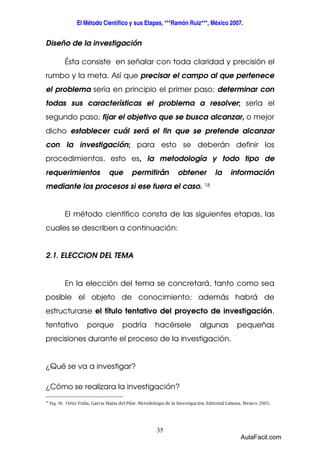 El Método Científico y sus Etapas, ***Ramón Ruiz***, México 2007. 
35 
Diseño de la investigación 
Ésta consiste en señalar con toda claridad y precisión el 
rumbo y la meta. Así que precisar el campo al que pertenece 
el problema sería en principio el primer paso; determinar con 
todas sus características el problema a resolver; sería el 
segundo paso; fijar el objetivo que se busca alcanzar, o mejor 
dicho establecer cuál será el fin que se pretende alcanzar 
con la investigación; para esto se deberán definir los 
procedimientos, esto es, la metodología y todo tipo de 
requerimientos que permitirán obtener la información 
mediante los procesos si ese fuera el caso. 18 
El método científico consta de las siguientes etapas, las 
cuales se describen a continuación: 
2.1. ELECCION DEL TEMA 
En la elección del tema se concretará, tanto como sea 
posible el objeto de conocimiento; además habrá de 
estructurarse el título tentativo del proyecto de investigación, 
tentativo porque podría hacérsele algunas pequeñas 
precisiones durante el proceso de la investigación. 
¿Qué se va a investigar? 
¿Cómo se realizara la investigación? 
18 Pág. 98. Ortiz Frida, García Maria del Pilar. Metodología de la Investigación. Editorial Limusa. Mexico 2005. 
AulaFacil.com 
 
