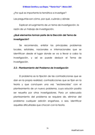 El Método Científico y sus Etapas, ***Ramón Ruiz***, México 2007. 
¿Por qué es importante la temática a investigar? 
Las preguntas son cómo, por qué, cuándo y dónde 
Explican el surgimiento de un tema de investigación, la 
razón de un trabajo de investigación. 
¿Qué elementos forman parte de la Elección del Tema de 
investigación? 
Se recomienda, enlistar los principales problemas 
locales, estatales, nacionales e internacionales que se 
identifican desde el lugar donde se va a llevar a cabo la 
investigación, y así se puede deducir el Tema de 
Investigación. 
2.2.- Planteamiento del Problema de Investigación 
El problema es la fijación de las contradicciones que se 
dan en la propia realidad, contradicciones que se fijan en la 
teoría y que concluyen una vez “esclarecidas” con el 
planteamiento de un nuevo problema, cuya solución podría 
ser resuelta por otros investigadores. Para un adecuado 
planteamiento del problema se requiere de, eliminar del 
problema cualquier adición engañosa, o sea, identificar 
aquellas dificultades que chocan con la teoría. 
36 
AulaFacil.com 
 