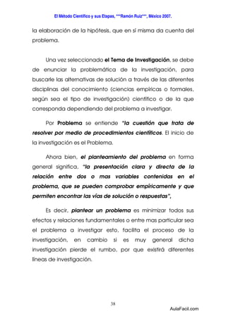 El Método Científico y sus Etapas, ***Ramón Ruiz***, México 2007. 
la elaboración de la hipótesis, que en sí misma da cuenta del 
problema. 
Una vez seleccionado el Tema de Investigación, se debe 
de enunciar la problemática de la investigación, para 
buscarle las alternativas de solución a través de las diferentes 
disciplinas del conocimiento (ciencias empíricas o formales, 
según sea el tipo de investigación) científico o de la que 
corresponda dependiendo del problema a investigar. 
Por Problema se entiende “la cuestión que trata de 
resolver por medio de procedimientos científicos. El inicio de 
la investigación es el Problema. 
Ahora bien, el planteamiento del problema en forma 
general significa, “la presentación clara y directa de la 
relación entre dos o mas variables contenidas en el 
problema, que se pueden comprobar empíricamente y que 
permiten encontrar las vías de solución o respuestas”, 
Es decir, plantear un problema es minimizar todos sus 
efectos y relaciones fundamentales o entre mas particular sea 
el problema a investigar esto, facilita el proceso de la 
investigación, en cambio si es muy general dicha 
investigación pierde el rumbo, por que existirá diferentes 
líneas de investigación. 
38 
AulaFacil.com 
 