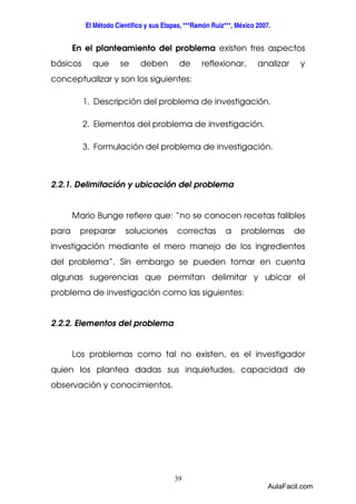 El Método Científico y sus Etapas, ***Ramón Ruiz***, México 2007. 
En el planteamiento del problema existen tres aspectos 
básicos que se deben de reflexionar, analizar y 
conceptualizar y son los siguientes: 
1. Descripción del problema de investigación. 
2. Elementos del problema de investigación. 
3. Formulación del problema de investigación. 
2.2.1. Delimitación y ubicación del problema 
Mario Bunge refiere que: “no se conocen recetas falibles 
para preparar soluciones correctas a problemas de 
investigación mediante el mero manejo de los ingredientes 
del problema”. Sin embargo se pueden tomar en cuenta 
algunas sugerencias que permitan delimitar y ubicar el 
problema de investigación como las siguientes: 
39 
2.2.2. Elementos del problema 
Los problemas como tal no existen, es el investigador 
quien los plantea dadas sus inquietudes, capacidad de 
observación y conocimientos. 
AulaFacil.com 
 