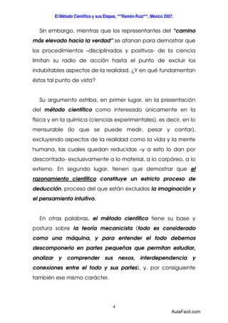 El Método Científico y sus Etapas, ***Ramón Ruiz***, México 2007. 
Sin embargo, mientras que los representantes del “camino 
más elevado hacia la verdad” se afanan para demostrar que 
los procedimientos –disciplinados y positivos- de la ciencia 
limitan su radio de acción hasta el punto de excluir los 
indubitables aspectos de la realidad. ¿Y en qué fundamentan 
éstos tal punto de vista? 
Su argumento estriba, en primer lugar, en la presentación 
del método científico como interesado únicamente en la 
física y en la química (ciencias experimentales), es decir, en lo 
mensurable (lo que se puede medir, pesar y contar), 
excluyendo aspectos de la realidad como la vida y la mente 
humana, las cuales quedan reducidas –y a esto lo dan por 
descontado- exclusivamente a lo material, a lo corpóreo, a lo 
externo. En segundo lugar, tienen que demostrar que el 
razonamiento científico constituye un estricto proceso de 
deducción, proceso del que están excluidos la imaginación y 
el pensamiento intuitivo. 
En otras palabras, el método científico tiene su base y 
postura sobre la teoría mecanicista (todo es considerado 
como una máquina, y para entender el todo debemos 
descomponerlo en partes pequeñas que permitan estudiar, 
analizar y comprender sus nexos, interdependencia y 
conexiones entre el todo y sus partes), y, por consiguiente 
también ese mismo carácter. 
4 
AulaFacil.com 
 