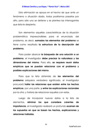 El Método Científico y sus Etapas, ***Ramón Ruiz***, México 2007. 
Esta afirmación se apoya en el hecho de que ante un 
fenómeno o situación dada, todos podríamos pasarlos por 
alto, pero sólo uno se detiene y se plantea las interrogantes 
que ésta le despierta. 
Son elementos aquellas características de la situación 
problemática imprescindibles para el enunciado del 
problema, es decir, sumados los elementos del problema se 
tiene como resultado la estructura de la descripción del 
problema. 
Para poder abarcar la búsqueda de una solución a un 
problema, el investigador debe precisar la naturaleza y las 
dimensiones del mismo. Para ello, se requiere reunir datos 
empíricos que se puedan relacionar con el problema y 
posibles explicaciones del mismo. 
Para que la lista obtenida de los elementos del 
problema adquiera verdadero significado, el investigador 
procurará hallar las relaciones que existen entre los hechos 
empíricos, por una parte, y entre las explicaciones racionales 
por la otra, y tratara de relacionar aquellos con estas. 
Luego de incorporar nuevos datos a la lista de 
elementos, eliminar los que considere carentes de 
importancia, el investigador realizará un profundo examen de 
los supuestos en que se basan los hechos, explicaciones y 
relaciones halladas. 
40 
AulaFacil.com 
 