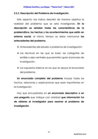 El Método Científico y sus Etapas, ***Ramón Ruiz***, México 2007. 
2.2.3. Descripción del Problema de investigación. 
Este aspecto nos indica describir de manera objetiva la 
realidad del problema que se esta investigando. En la 
descripción se señalan todas las características de la 
problemática, los hechos y los acontecimientos que están en 
entorno social, al mismo tiempo se debe mencionar los 
antecedentes del problema. 
 Antecedentes del estudio o problema de investigación. 
 Las técnicas en las que se basó, las categorías de 
análisis o ejes centrales que permiten guiar el proceso de 
investigación. 
 Los supuestos básicos en los que se apoya el enunciado 
41 
del problema. 
Un enunciado completo del problema incluye todos los 
hechos, relaciones y explicaciones que sean importantes en 
la investigación. 
Hay que encuadrarlos en un enunciado descriptivo o en 
una pregunta que indique con claridad que información ha 
de obtener el investigador para resolver el problema de 
investigación. 
AulaFacil.com 
 