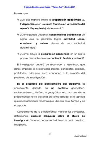 El Método Científico y sus Etapas, ***Ramón Ruiz***, México 2007. 
42 
Por ejemplo: 
 ¿De que manera influye la preparación académica (V. 
Independiente) en un sujeto (cambio en la conducta del 
sujeto V. Dependiente) determinado? 
 ¿Cómo puede utilizar los conocimientos académicos un 
sujeto que le permitan lograr movilidad social, 
económica y cultural dentro de una sociedad 
determinada? 
 ¿Cómo influye la preparación académica en un sujeto 
para el desarrollo de una conciencia flexible y racional? 
El investigador deberá de reconocer e identificar, que 
datos empíricos e intelectuales (teorías, conceptos, axiomas, 
postulados, principios, etc.) conducen a la solución del 
problema de investigación. 
En el desarrollo del planteamiento del problema, es 
conveniente ubicarlo en un contexto geopolítico, 
socioeconómico, histórico y geográfico, etc., ya que dicha 
problemática no se presenta en forma aislada, esto significa 
que necesariamente tenemos que ubicarlo en el tiempo y en 
el espacio. 
Conocimiento de la problemática, manejar los conceptos, 
definiciones, elaborar preguntas sobre el objeto de 
investigación. Tener un pensamiento lateral, es decir, creativo, 
imaginario. 
AulaFacil.com 
 