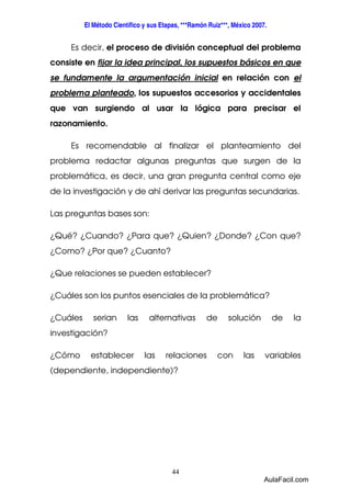 El Método Científico y sus Etapas, ***Ramón Ruiz***, México 2007. 
Es decir, el proceso de división conceptual del problema 
consiste en fijar la idea principal, los supuestos básicos en que 
se fundamente la argumentación inicial en relación con el 
problema planteado, los supuestos accesorios y accidentales 
que van surgiendo al usar la lógica para precisar el 
razonamiento. 
Es recomendable al finalizar el planteamiento del 
problema redactar algunas preguntas que surgen de la 
problemática, es decir, una gran pregunta central como eje 
de la investigación y de ahí derivar las preguntas secundarias. 
44 
Las preguntas bases son: 
¿Qué? ¿Cuando? ¿Para que? ¿Quien? ¿Donde? ¿Con que? 
¿Como? ¿Por que? ¿Cuanto? 
¿Que relaciones se pueden establecer? 
¿Cuáles son los puntos esenciales de la problemática? 
¿Cuáles serian las alternativas de solución de la 
investigación? 
¿Cómo establecer las relaciones con las variables 
(dependiente, independiente)? 
AulaFacil.com 
 
