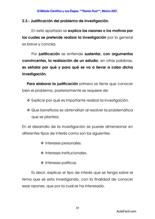 El Método Científico y sus Etapas, ***Ramón Ruiz***, México 2007. 
2.3.- Justificación del problema de investigación. 
En este apartado se explica las razones o los motivos por 
los cuales se pretende realizar la investigación por lo general 
es breve y concisa. 
Por justificación se entiende sustentar, con argumentos 
convincentes, la realización de un estudio, en otras palabras, 
es señalar por qué y para qué se va a llevar a cabo dicha 
investigación. 
Para elaborar la justificación primero se tiene que conocer 
bien el problema, posteriormente se requiere de: 
 Explicar por qué es importante realizar la investigación. 
 Que beneficios se obtendrían al resolver la problemática 
45 
que se plantea. 
En el desarrollo de la investigación se puede dimensionar en 
diferentes tipos de interés como son los siguientes: 
 Intereses personales. 
 Intereses institucionales. 
 Intereses políticos. 
Es decir, explicar el tipo de interés que se tenga sobre el 
tema que sé esta investigando, con la finalidad de conocer 
esas razones, que por la cual se ha interesado. 
AulaFacil.com 
 