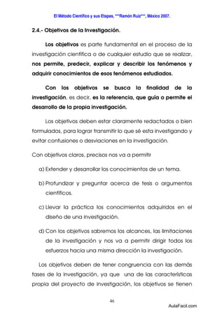 El Método Científico y sus Etapas, ***Ramón Ruiz***, México 2007. 
2.4.- Objetivos de la Investigación. 
Los objetivos es parte fundamental en el proceso de la 
investigación científica o de cualquier estudio que se realizar, 
nos permite, predecir, explicar y describir los fenómenos y 
adquirir conocimientos de esos fenómenos estudiados. 
Con los objetivos se busca la finalidad de la 
investigación, es decir, es la referencia, que guía o permite el 
desarrollo de la propia investigación. 
Los objetivos deben estar claramente redactados o bien 
formulados, para lograr transmitir lo que sé esta investigando y 
evitar confusiones o desviaciones en la investigación. 
Con objetivos claros, precisos nos va a permitir 
a) Extender y desarrollar los conocimientos de un tema. 
b) Profundizar y preguntar acerca de tesis o argumentos 
46 
científicos. 
c) Llevar la práctica los conocimientos adquiridos en el 
diseño de una investigación. 
d) Con los objetivos sabremos los alcances, las limitaciones 
de la investigación y nos va a permitir dirigir todos los 
esfuerzos hacia una misma dirección la investigación. 
Los objetivos deben de tener congruencia con las demás 
fases de la investigación, ya que una de las características 
propia del proyecto de investigación, los objetivos se tienen 
AulaFacil.com 
 