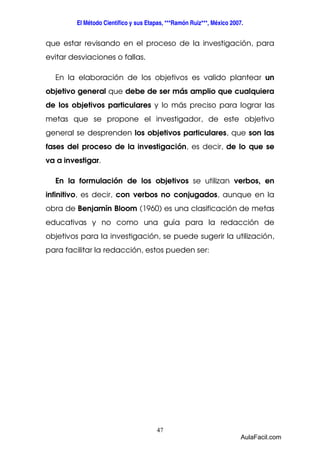 El Método Científico y sus Etapas, ***Ramón Ruiz***, México 2007. 
que estar revisando en el proceso de la investigación, para 
evitar desviaciones o fallas. 
En la elaboración de los objetivos es valido plantear un 
objetivo general que debe de ser más amplio que cualquiera 
de los objetivos particulares y lo más preciso para lograr las 
metas que se propone el investigador, de este objetivo 
general se desprenden los objetivos particulares, que son las 
fases del proceso de la investigación, es decir, de lo que se 
va a investigar. 
En la formulación de los objetivos se utilizan verbos, en 
infinitivo, es decir, con verbos no conjugados, aunque en la 
obra de Benjamín Bloom (1960) es una clasificación de metas 
educativas y no como una guía para la redacción de 
objetivos para la investigación, se puede sugerir la utilización, 
para facilitar la redacción, estos pueden ser: 
47 
AulaFacil.com 
 