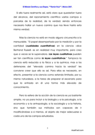 El Método Científico y sus Etapas, ***Ramón Ruiz***, México 2007. 
Si ello fuera realmente así, está claro que quedarían fuera 
del alcance, del razonamiento científico vastos campos o 
parcelas de la realidad, de la verdad; siendo entonces 
necesario hallar un nuevo camino que nos lleve hasta esta 
misma verdad. 
Mas la ciencia no está en modo alguno circunscrita a lo 
mensurable. “El papel desempeñado por la medición y por la 
cantidad (cualidades cuantitativas) en la ciencia –dice 
Bertrand Russell- es en realidad muy importante, pero creo 
que a veces se le supervalora. Las leyes cualitativas pueden 
ser tan científicas como la leyes cuantitativas.” Tampoco la 
ciencia está reducida a la física y a la química; mas a los 
defensores del “elevado camino hacia la verdad” les 
conviene creer que ello es así. Para ellos es necesario, en 
efecto, presentar a la ciencia como estando limitada, por su 
misma naturaleza, a la tarea de preparar el escenario para 
que la entrada en él una forma más elevada de 
conocimiento. 
Pero la esfera de la acción de la ciencia es ya bastante 
amplia, no ya para incluir a la biología y a la psicología, a la 
economía y a la antropología, a la sociología y a la historia, 
sino que también sus métodos son capaces de ir 
modificándose a si mismos, al objeto de mejor adecuarse a 
cada uno de los campos estudiados. 
5 
AulaFacil.com 
 