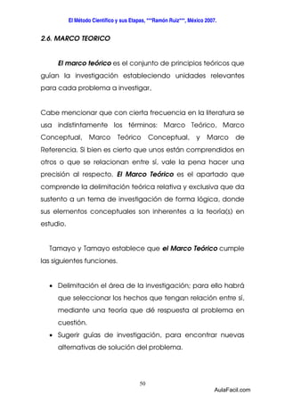 El Método Científico y sus Etapas, ***Ramón Ruiz***, México 2007. 
50 
2.6. MARCO TEORICO 
El marco teórico es el conjunto de principios teóricos que 
guían la investigación estableciendo unidades relevantes 
para cada problema a investigar, 
Cabe mencionar que con cierta frecuencia en la literatura se 
usa indistintamente los términos: Marco Teórico, Marco 
Conceptual, Marco Teórico Conceptual, y Marco de 
Referencia. Si bien es cierto que unos están comprendidos en 
otros o que se relacionan entre sí, vale la pena hacer una 
precisión al respecto. El Marco Teórico es el apartado que 
comprende la delimitación teórica relativa y exclusiva que da 
sustento a un tema de investigación de forma lógica, donde 
sus elementos conceptuales son inherentes a la teoría(s) en 
estudio. 
Tamayo y Tamayo establece que el Marco Teórico cumple 
las siguientes funciones. 
· Delimitación el área de la investigación; para ello habrá 
que seleccionar los hechos que tengan relación entre sí, 
mediante una teoría que dé respuesta al problema en 
cuestión. 
· Sugerir guías de investigación, para encontrar nuevas 
alternativas de solución del problema. 
AulaFacil.com 
 