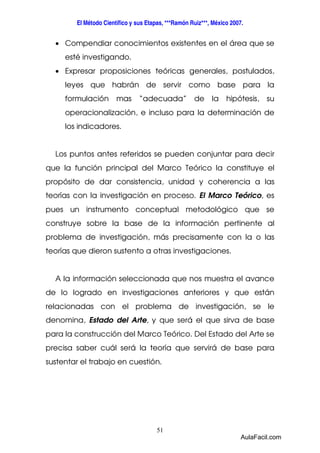 El Método Científico y sus Etapas, ***Ramón Ruiz***, México 2007. 
· Compendiar conocimientos existentes en el área que se 
esté investigando. 
· Expresar proposiciones teóricas generales, postulados, 
leyes que habrán de servir como base para la 
formulación mas “adecuada” de la hipótesis, su 
operacionalización, e incluso para la determinación de 
los indicadores. 
Los puntos antes referidos se pueden conjuntar para decir 
que la función principal del Marco Teórico la constituye el 
propósito de dar consistencia, unidad y coherencia a las 
teorías con la investigación en proceso. El Marco Teórico, es 
pues un instrumento conceptual metodológico que se 
construye sobre la base de la información pertinente al 
problema de investigación, más precisamente con la o las 
teorías que dieron sustento a otras investigaciones. 
A la información seleccionada que nos muestra el avance 
de lo logrado en investigaciones anteriores y que están 
relacionadas con el problema de investigación, se le 
denomina, Estado del Arte, y que será el que sirva de base 
para la construcción del Marco Teórico. Del Estado del Arte se 
precisa saber cuál será la teoría que servirá de base para 
sustentar el trabajo en cuestión. 
51 
AulaFacil.com 
 