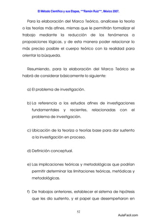 El Método Científico y sus Etapas, ***Ramón Ruiz***, México 2007. 
Para la elaboración del Marco Teórico, analícese la teoría 
o las teorías más afines, mismas que le permitirán formalizar el 
trabajo mediante la reducción de los fenómenos a 
proposiciones lógicas, y de esta manera poder relacionar lo 
más preciso posible el cuerpo teórico con la realidad para 
orientar la búsqueda. 
Resumiendo, para la elaboración del Marco Teórico se 
habrá de considerar básicamente lo siguiente: 
a) El problema de investigación. 
b) La referencia a los estudios afines de investigaciones 
fundamentales y recientes, relacionadas con el 
problema de investigación. 
c) Ubicación de la teoriza o teorías base para dar sustento 
a la investigación en proceso. 
52 
d) Definición conceptual. 
e) Las implicaciones teóricas y metodológicas que podrían 
permitir determinar las limitaciones teóricas, metódicas y 
metodológicas. 
f) De trabajos anteriores, establecer el sistema de hipótesis 
que les dio sustento, y el papel que desempeñaron en 
AulaFacil.com 
 