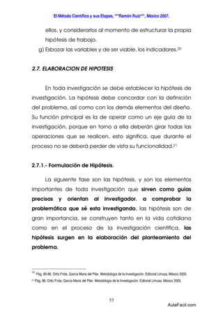 El Método Científico y sus Etapas, ***Ramón Ruiz***, México 2007. 
ellos, y considerarlos al momento de estructurar la propia 
hipótesis de trabajo. 
g) Esbozar las variables y de ser viable, los indicadores.20 
2.7. ELABORACION DE HIPOTESIS 
En toda investigación se debe establecer la hipótesis de 
investigación. La hipótesis debe concordar con la definición 
del problema, así como con los demás elementos del diseño. 
Su función principal es la de operar como un eje guía de la 
investigación, porque en torno a ella deberán girar todas las 
operaciones que se realicen, esto significa, que durante el 
proceso no se deberá perder de vista su funcionalidad.21 
2.7.1.- Formulación de Hipótesis. 
La siguiente fase son las hipótesis, y son los elementos 
importantes de toda investigación que sirven como guías 
precisas y orientan al investigador, a comprobar la 
problemática que sé esta investigando, las hipótesis son de 
gran importancia, se construyen tanto en la vida cotidiana 
como en el proceso de la investigación científica, las 
hipótesis surgen en la elaboración del planteamiento del 
problema. 
53 
20 
Pág. 85-86. Ortiz Frida, García Maria del Pilar. Metodología de la Investigación. Editorial Limusa, México 2005. 
21 Pág. 86. Ortiz Frida, García Maria del Pilar. Metodología de la Investigación. Editorial Limusa. México 2005. 
AulaFacil.com 
 