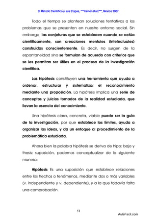 El Método Científico y sus Etapas, ***Ramón Ruiz***, México 2007. 
Todo el tiempo se plantean soluciones tentativas a los 
problemas que se presentan en nuestro entorno social. Sin 
embargo, las conjeturas que se establecen cuando se actúa 
científicamente, son creaciones mentales (intelectuales) 
construidas conscientemente. Es decir, no surgen de la 
espontaneidad sino se formulan de acuerdo con criterios que 
se les permitan ser útiles en el proceso de la investigación 
científica. 
Las hipótesis constituyen una herramienta que ayuda a 
ordenar, estructurar y sistematizar el reconocimiento 
mediante una proposición. La hipótesis implica una serie de 
conceptos y juicios tomados de la realidad estudiada, que 
llevan la esencia del conocimiento. 
Una hipótesis clara, concreta, viable puede ser la guía 
de la investigación, por que establece los límites, ayuda a 
organizar las ideas, y da un enfoque al procedimiento de la 
problemática estudiada. 
Ahora bien la palabra hipótesis se deriva de hipo: bajo y 
thesis: suposición, podemos conceptualizar de la siguiente 
manera: 
Hipótesis Es una suposición que establece relaciones 
entre los hechos o fenómenos, mediante dos o más variables 
(v. independiente y v. dependiente), y a la que todavía falta 
una comprobación. 
54 
AulaFacil.com 
 