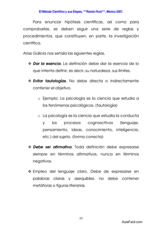 El Método Científico y sus Etapas, ***Ramón Ruiz***, México 2007. 
Para enunciar hipótesis científicas, así como para 
comprobarlas, se deben seguir una serie de reglas y 
procedimientos, que constituyen, en parte, la investigación 
científica. 
Arias Galicia nos señala las siguientes reglas. 
 Dar la esencia. La definición debe dar la esencia de lo 
que intenta definir, es decir, su naturaleza, sus límites. 
 Evitar tautologías. No debe directa o indirectamente 
55 
contener el objetivo. 
o Ejemplo: La psicología es la ciencia que estudia a 
los fenómenos psicológicos. (tautología) 
o La psicología es la ciencia que estudia la conducta 
y los procesos cognoscitivos (lenguaje, 
pensamiento, ideas, conocimiento, inteligencia, 
etc.) del sujeto. (forma correcta) 
 Debe ser afirmativa. Toda definición debe expresarse 
siempre en términos afirmativos, nunca en términos 
negativos. 
 Empleo del lenguaje claro. Debe de expresarse en 
palabras claras y asequibles, no debe contener 
metáforas o figuras literarias. 
AulaFacil.com 
 