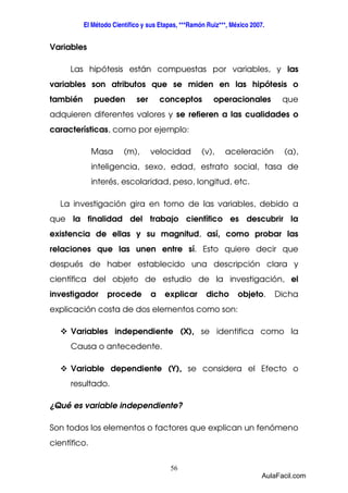 El Método Científico y sus Etapas, ***Ramón Ruiz***, México 2007. 
56 
Variables 
Las hipótesis están compuestas por variables, y las 
variables son atributos que se miden en las hipótesis o 
también pueden ser conceptos operacionales que 
adquieren diferentes valores y se refieren a las cualidades o 
características, como por ejemplo: 
Masa (m), velocidad (v), aceleración (a), 
inteligencia, sexo, edad, estrato social, tasa de 
interés, escolaridad, peso, longitud, etc. 
La investigación gira en torno de las variables, debido a 
que la finalidad del trabajo científico es descubrir la 
existencia de ellas y su magnitud, así, como probar las 
relaciones que las unen entre sí. Esto quiere decir que 
después de haber establecido una descripción clara y 
científica del objeto de estudio de la investigación, el 
investigador procede a explicar dicho objeto. Dicha 
explicación costa de dos elementos como son: 
 Variables independiente (X), se identifica como la 
Causa o antecedente. 
 Variable dependiente (Y), se considera el Efecto o 
resultado. 
¿Qué es variable independiente? 
Son todos los elementos o factores que explican un fenómeno 
científico. 
AulaFacil.com 
 