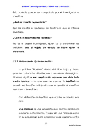 El Método Científico y sus Etapas, ***Ramón Ruiz***, México 2007. 
Esta variable puede ser manipulada por el investigador o 
científico. 
¿Qué es variable dependiente? 
Son los efectos o resultados del fenómeno que se intenta 
investigar. 
¿Cómo se determinan las variables? 
No es el propio investigador, quien va a determinar las 
variables, sino el objeto de estudio va hacer quien lo 
determine. 
2.7.2. Definición de hipótesis científica 
La palabra “hipótesis” deriva del hipo: bajo, y thesis: 
posición o situación. Ateniéndose a sus raíces etimológicas, 
hipótesis significa una explicación supuesta que ésta bajo 
ciertos hechos, a los que sirve de soporte. La hipótesis es 
aquella explicación anticipada que le permite al científico 
asomarse a la realidad. 
Otra definición de hipótesis que amplía la anterior, nos 
dice: 
Una hipótesis es una suposición que permite establecer 
relaciones entre hechos. El valor de una hipótesis reside 
en su capacidad para establecer esas relaciones entre 
57 
AulaFacil.com 
 
