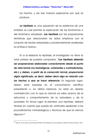 El Método Científico y sus Etapas, ***Ramón Ruiz***, México 2007. 
los hechos, y de esa manera explicarnos por qué se 
produce. 
La hipótesis es una suposición de la existencia de una 
entidad, la cual permite la explicación de los fenómenos o 
del fenómeno estudiado. Las hipótesis son las proposiciones 
tentativas que relacionaran los datos empíricos con el 
conjunto de teorías adoptadas y provisionalmente analizadas 
en el Marco Teórico. 
En sí al elaborar la hipótesis, el investigador no tiene la 
total certeza de poderla comprobar. “Las hipótesis deberán 
ser proposiciones elaboradas correctamente desde el punto 
de vista formal (no tautológicas, coherentes y contradictorias, 
etc.) y deben, a partir de la corrección formal, proporcionar 
algún significado, es decir, deben decir algo en relación con 
los hechos a que se hace referencia. En segundo lugar, 
deben estar basadas en el conocimiento científico 
preexistente o, en última instancia, no estar en abierta 
contradicción con lo que la ciencia ya sabe acerca de la 
estructura y comportamiento de la naturaleza y de la 
sociedad. En tercer lugar al plantear una hipótesis, deberá 
tenerse en cuenta que pueda ser verificada apelando a los 
procedimientos metodológicos y técnicos de que la ciencia 
dispone.22 
58 
22 
Pág. 86. Ortiz Frida, García Maria del Pilar. Metodología de la Investigación. Editorial Limusa. México 2005. 
AulaFacil.com 
 